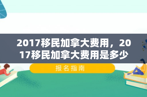 2017移民加拿大费用，2017移民加拿大费用是多少