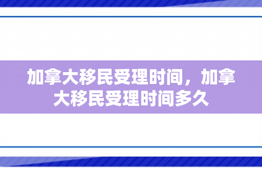 加拿大移民受理时间，加拿大移民受理时间多久