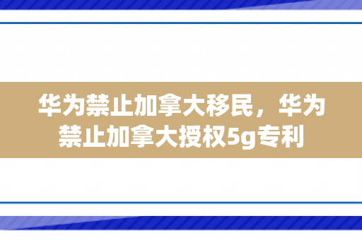 华为禁止加拿大移民，华为禁止加拿大授权5g专利