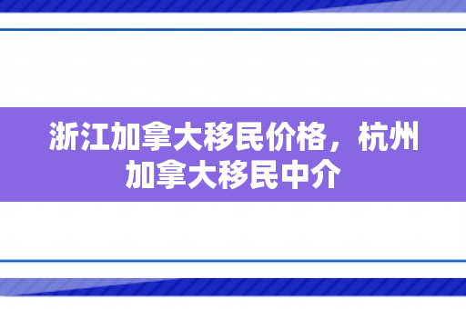 浙江加拿大移民价格，杭州加拿大移民中介