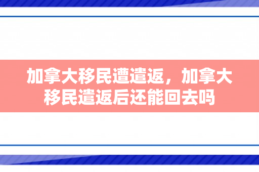 加拿大移民遭遣返，加拿大移民遣返后还能回去吗