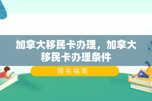 加拿大移民卡办理，加拿大移民卡办理条件