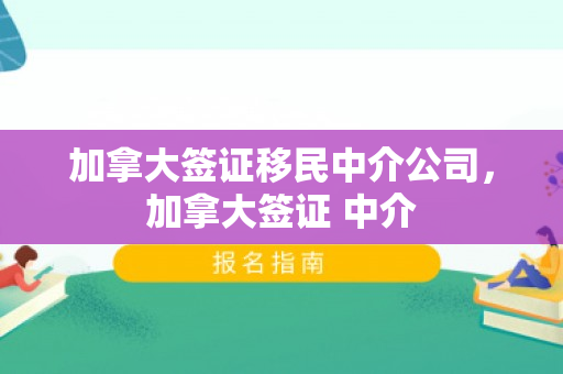 加拿大签证移民中介公司，加拿大签证 中介