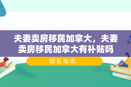 夫妻卖房移民加拿大，夫妻卖房移民加拿大有补贴吗
