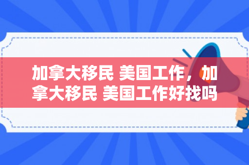 加拿大移民 美国工作，加拿大移民 美国工作好找吗