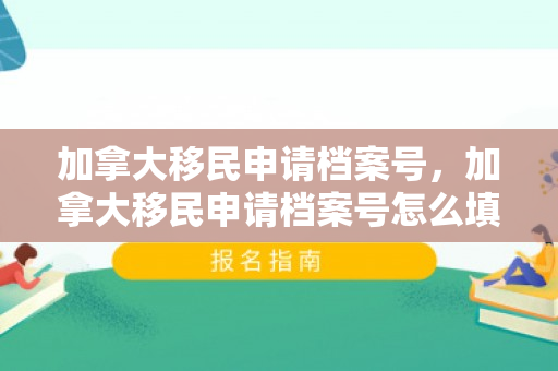 加拿大移民申请档案号，加拿大移民申请档案号怎么填