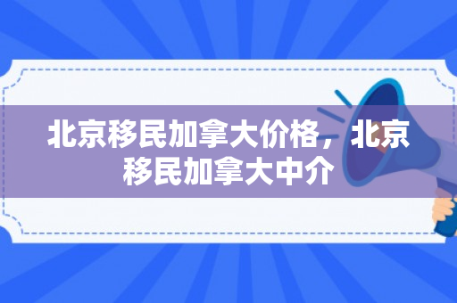 北京移民加拿大价格，北京移民加拿大中介
