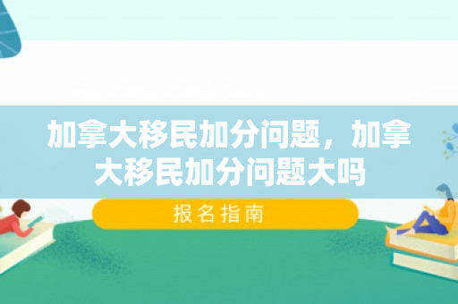 加拿大移民加分问题，加拿大移民加分问题大吗