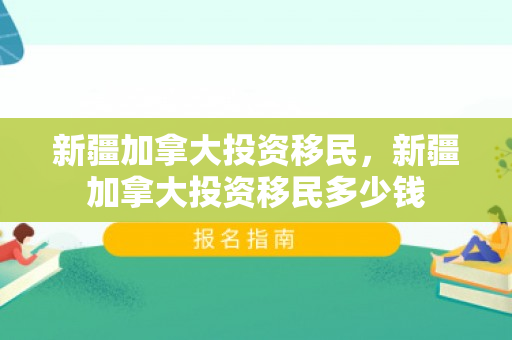 新疆加拿大投资移民，新疆加拿大投资移民多少钱