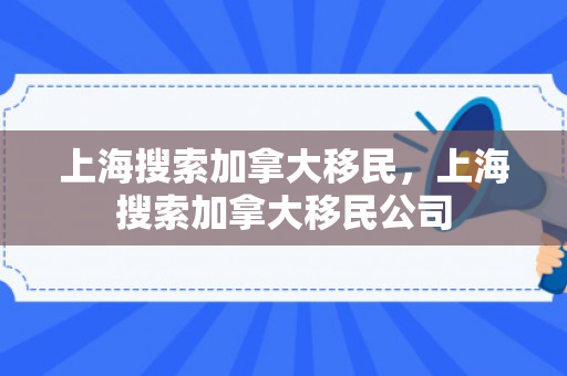 上海搜索加拿大移民，上海搜索加拿大移民公司
