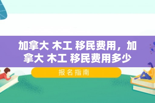 加拿大 木工 移民费用，加拿大 木工 移民费用多少