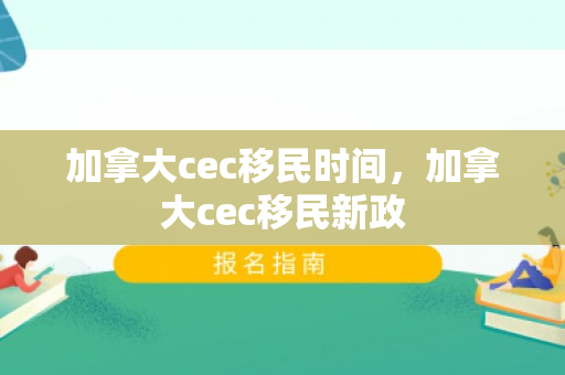 加拿大cec移民时间，加拿大cec移民新政