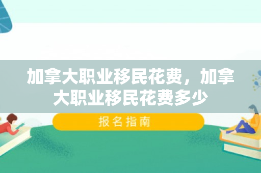 加拿大职业移民花费，加拿大职业移民花费多少