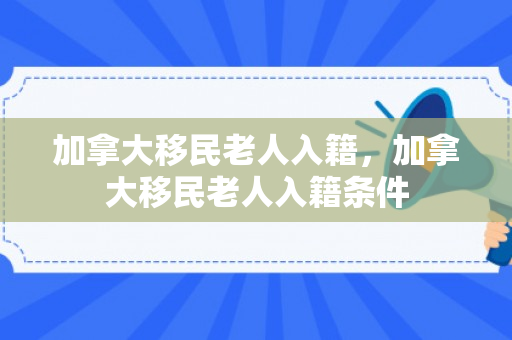 加拿大移民老人入籍，加拿大移民老人入籍条件