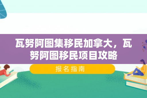 瓦努阿图集移民加拿大，瓦努阿图移民项目攻略