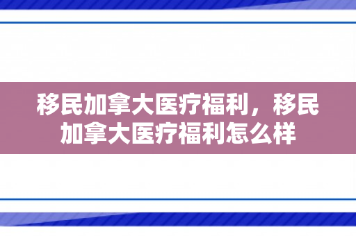 移民加拿大医疗福利，移民加拿大医疗福利怎么样