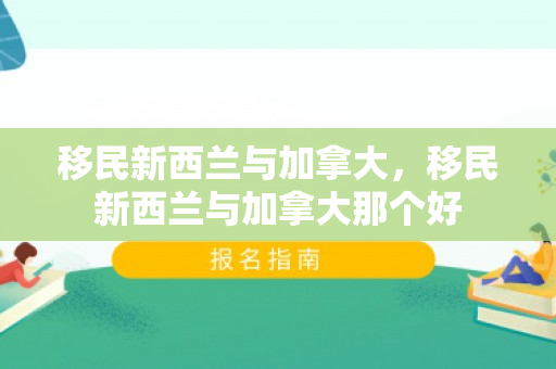 移民新西兰与加拿大，移民新西兰与加拿大那个好