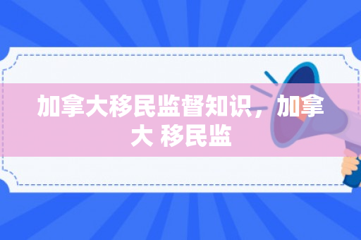 加拿大移民监督知识，加拿大 移民监