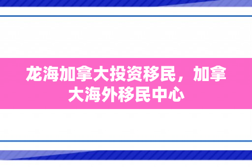 龙海加拿大投资移民，加拿大海外移民中心