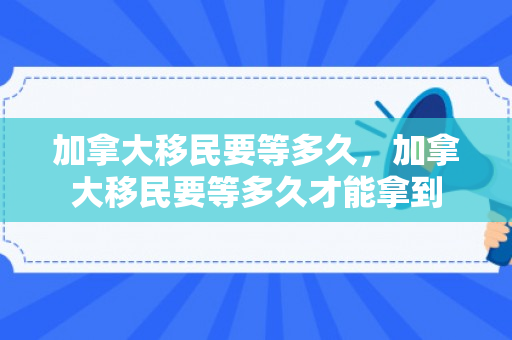 加拿大移民要等多久，加拿大移民要等多久才能拿到