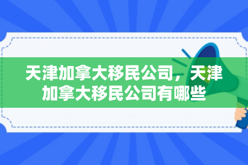 天津加拿大移民公司，天津加拿大移民公司有哪些