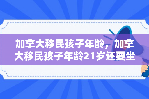 加拿大移民孩子年龄，加拿大移民孩子年龄21岁还要坐移民监吗?