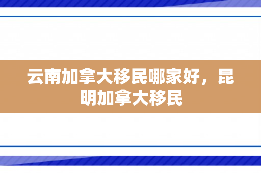 云南加拿大移民哪家好，昆明加拿大移民