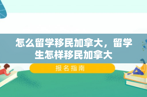 怎么留学移民加拿大，留学生怎样移民加拿大