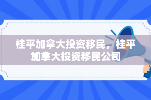 桂平加拿大投资移民，桂平加拿大投资移民公司