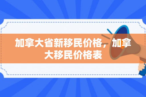 加拿大省新移民价格，加拿大移民价格表