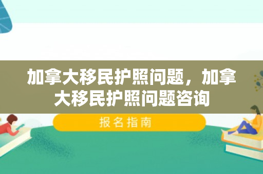 加拿大移民护照问题，加拿大移民护照问题咨询
