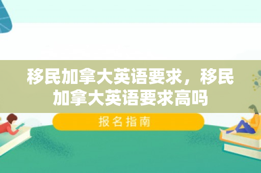 移民加拿大英语要求，移民加拿大英语要求高吗