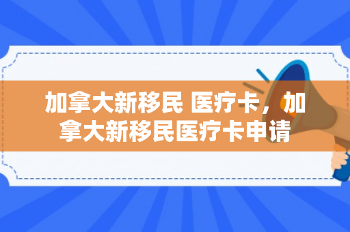 加拿大新移民 医疗卡，加拿大新移民医疗卡申请
