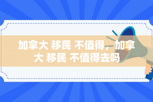 加拿大 移民 不值得，加拿大 移民 不值得去吗