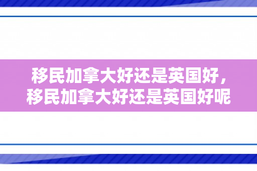 移民加拿大好还是英国好，移民加拿大好还是英国好呢