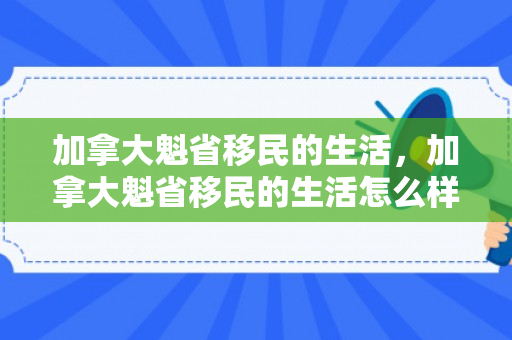 加拿大魁省移民的生活，加拿大魁省移民的生活怎么样