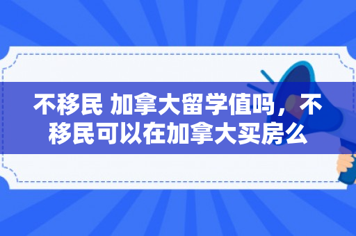 不移民 加拿大留学值吗，不移民可以在加拿大买房么