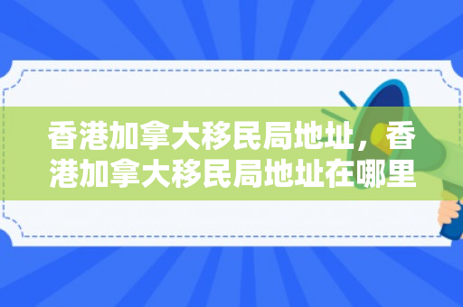 香港加拿大移民局地址，香港加拿大移民局地址在哪里