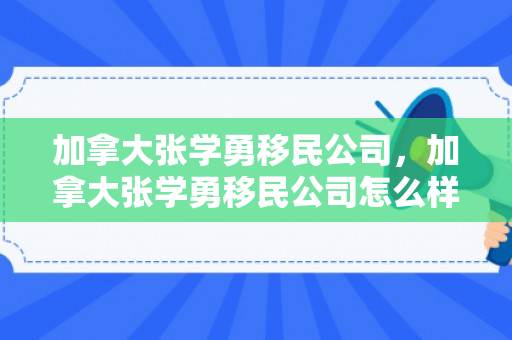 加拿大张学勇移民公司，加拿大张学勇移民公司怎么样