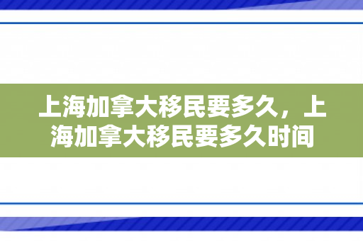 上海加拿大移民要多久，上海加拿大移民要多久时间