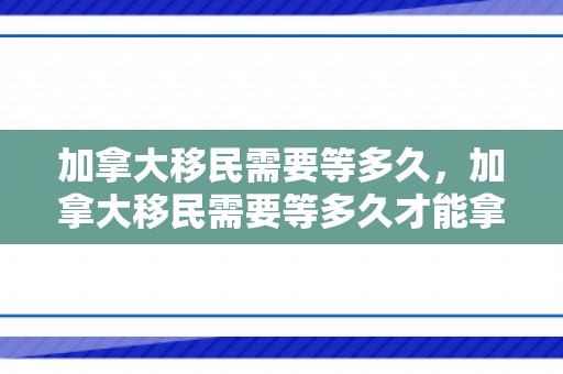 加拿大移民需要等多久，加拿大移民需要等多久才能拿到
