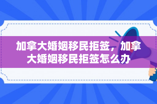 加拿大婚姻移民拒签，加拿大婚姻移民拒签怎么办