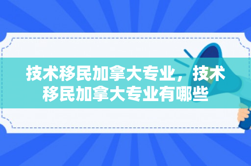 技术移民加拿大专业，技术移民加拿大专业有哪些