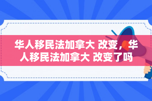华人移民法加拿大 改变，华人移民法加拿大 改变了吗