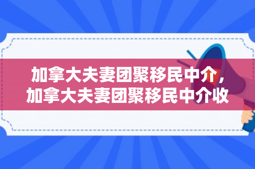 加拿大夫妻团聚移民中介，加拿大夫妻团聚移民中介收费