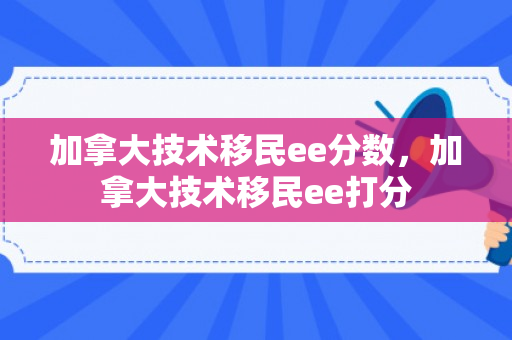 加拿大技术移民ee分数，加拿大技术移民ee打分