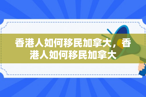 香港人如何移民加拿大，香港人如何移民加拿大