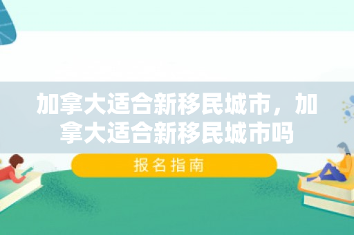 加拿大适合新移民城市，加拿大适合新移民城市吗
