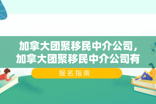 加拿大团聚移民中介公司，加拿大团聚移民中介公司有哪些