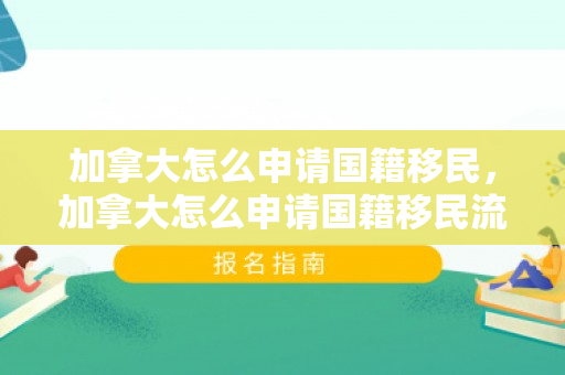 加拿大怎么申请国籍移民，加拿大怎么申请国籍移民流程